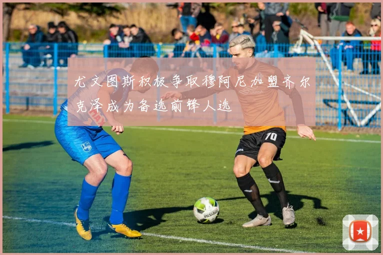 尤文图斯积极争取穆阿尼加盟齐尔克泽成为备选前锋人选