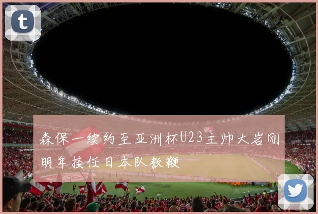 森保一续约至亚洲杯U23主帅大岩刚明年接任日本队教鞭
