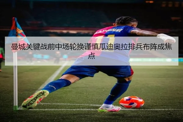 曼城关键战前中场轮换谨慎瓜迪奥拉排兵布阵成焦点